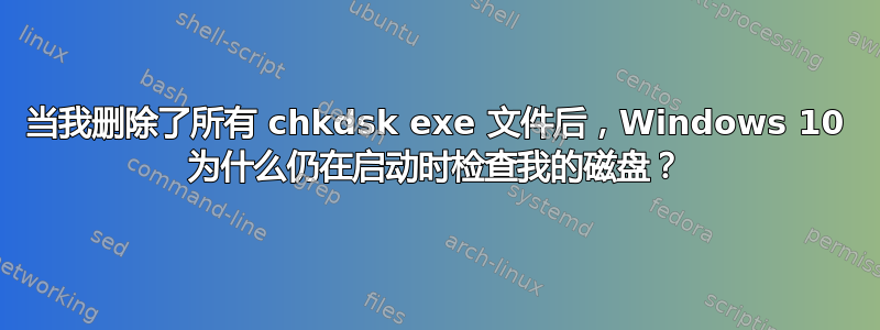 当我删除了所有 chkdsk exe 文件后，Windows 10 为什么仍在启动时检查我的磁盘？