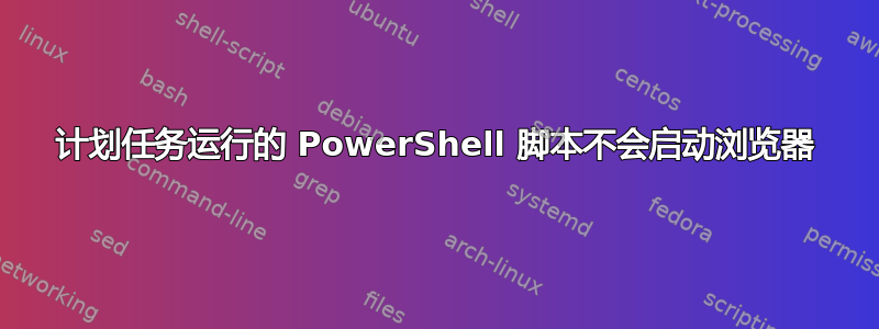 计划任务运行的 PowerShell 脚本不会启动浏览器