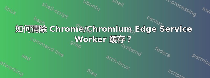 如何清除 Chrome/Chromium Edge Service Worker 缓存？