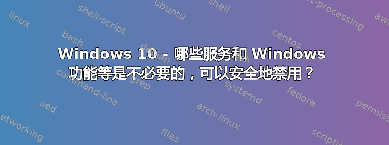 Windows 10 - 哪些服务和 Windows 功能等是不必要的，可以安全地禁用？