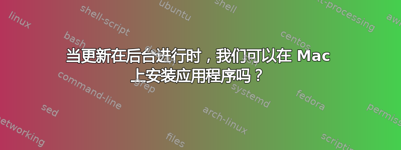 当更新在后台进行时，我们可以在 Mac 上安装应用程序吗？