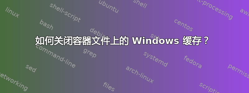 如何关闭容器文件上的 Windows 缓存？