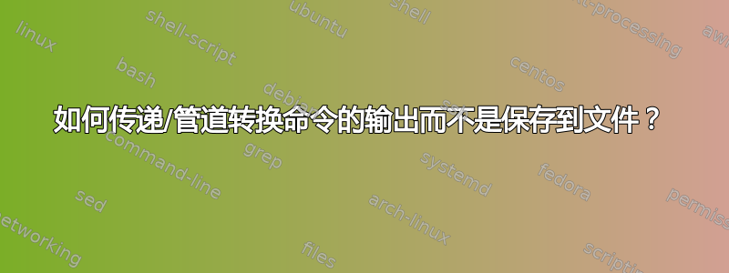 如何传递/管道转换命令的输出而不是保存到文件？