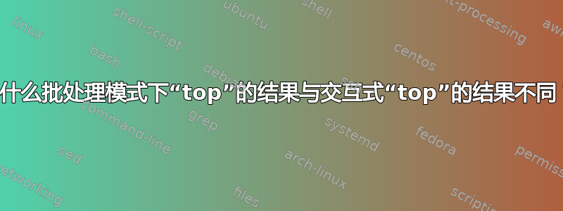 为什么批处理模式下“top”的结果与交互式“top”的结果不同？