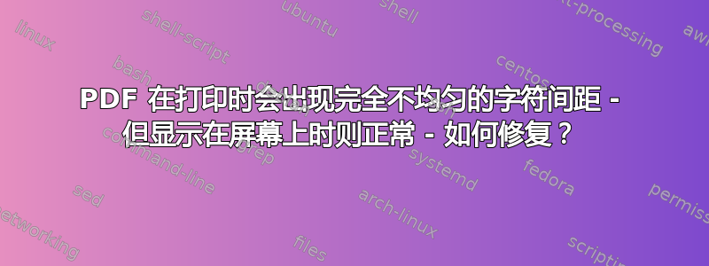 PDF 在打印时会出现完全不均匀的字符间距 - 但显示在屏幕上时则正常 - 如何修复？