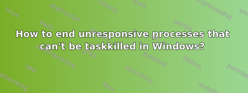 How to end unresponsive processes that can't be taskkilled in Windows?