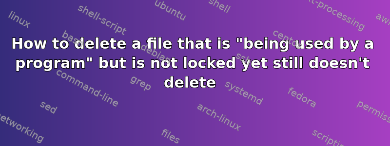 How to delete a file that is "being used by a program" but is not locked yet still doesn't delete 