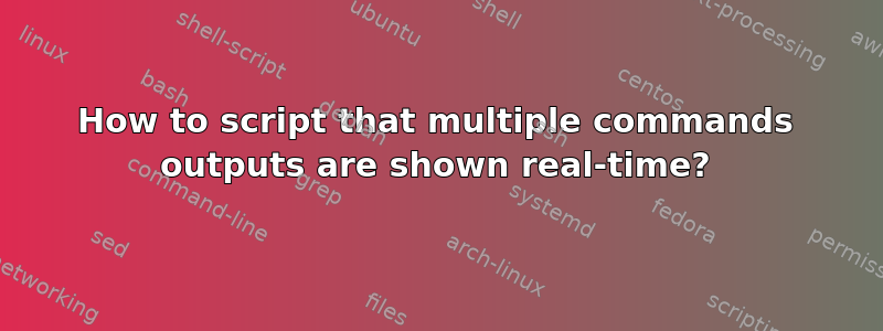 How to script that multiple commands outputs are shown real-time?