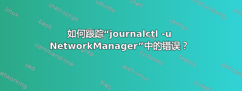 如何跟踪“journalctl -u NetworkManager”中的错误？