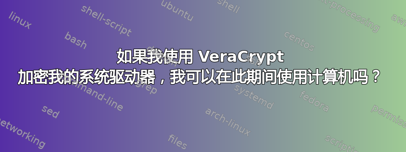 如果我使用 VeraCrypt 加密我的系统驱动器，我可以在此期间使用计算机吗？