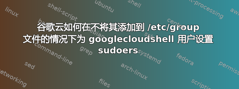 谷歌云如何在不将其添加到 /etc/group 文件的情况下为 googlecloudshell 用户设置 sudoers