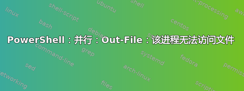 PowerShell：并行：Out-File：该进程无法访问文件