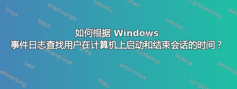 如何根据 Windows 事件日志查找用户在计算机上启动和结束会话的时间？