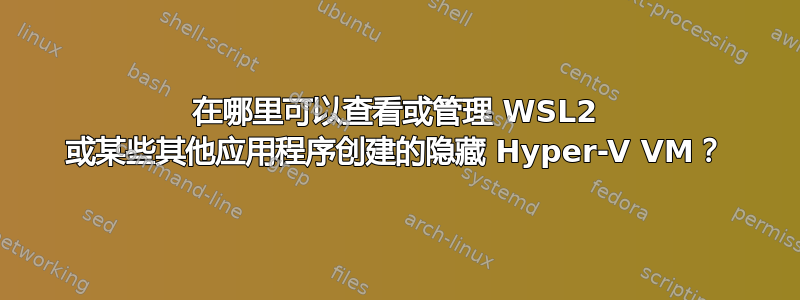 在哪里可以查看或管理 WSL2 或某些其他应用程序创建的隐藏 Hyper-V VM？