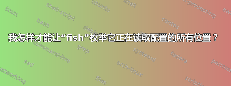 我怎样才能让“fish”枚举它正在读取配置的所有位置？