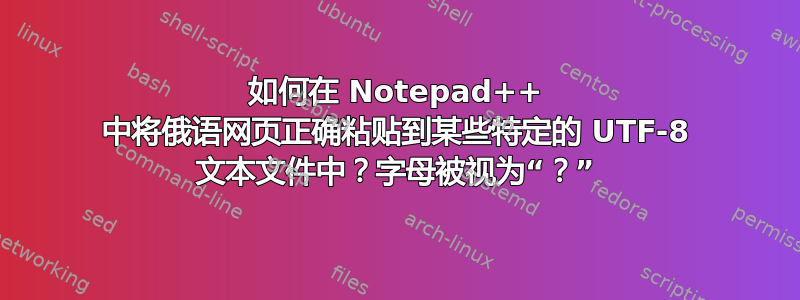 如何在 Notepad++ 中将俄语网页正确粘贴到某些特定的 UTF-8 文本文件中？字母被视为“？”