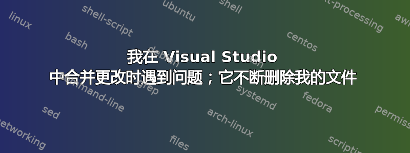 我在 Visual Studio 中合并更改时遇到问题；它不断删除我的文件