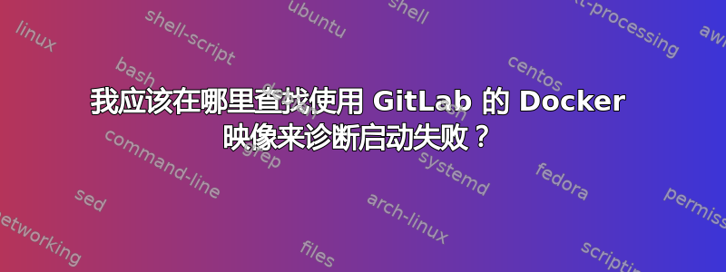 我应该在哪里查找使用 GitLab 的 Docker 映像来诊断启动失败？