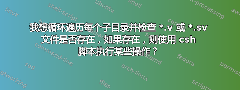 我想循环遍历每个子目录并检查 *.v 或 *.sv 文件是否存在，如果存在，则使用 csh 脚本执行某些操作？