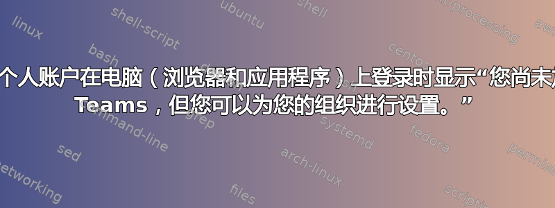 使用个人账户在电脑（浏览器和应用程序）上登录时显示“您尚未加入 Teams，但您可以为您的组织进行设置。”