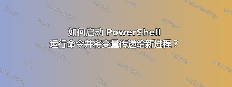 如何启动 PowerShell 运行命令并将变量传递给新进程？