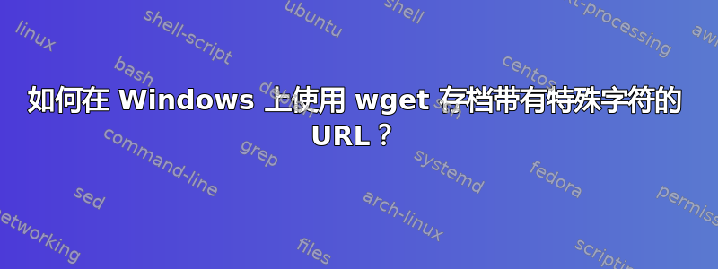 如何在 Windows 上使用 wget 存档带有特殊字符的 URL？