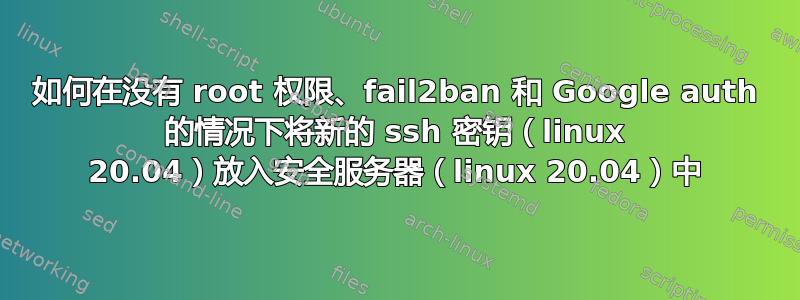 如何在没有 root 权限、fail2ban 和 Google auth 的情况下将新的 ssh 密钥（linux 20.04）放入安全服务器（linux 20.04）中