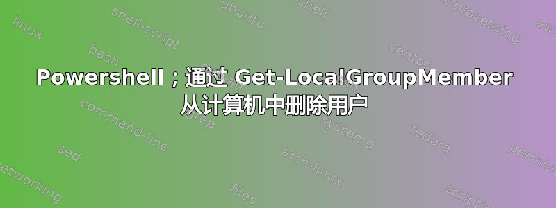 Powershell；通过 Get-LocalGroupMember 从计算机中删除用户