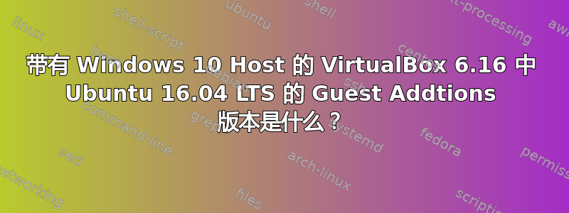 带有 Windows 10 Host 的 VirtualBox 6.16 中 Ubuntu 16.04 LTS 的 Guest Addtions 版本是什么？