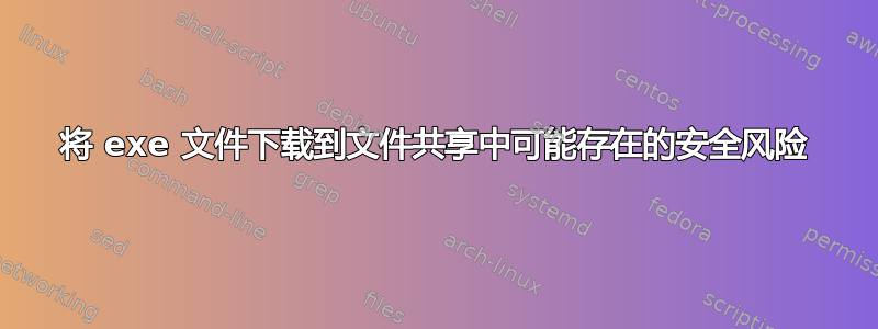 将 exe 文件下载到文件共享中可能存在的安全风险