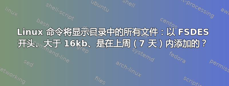 Linux 命令将显示目录中的所有文件：以 FSDES 开头、大于 16kb、是在上周（7 天）内添加的？