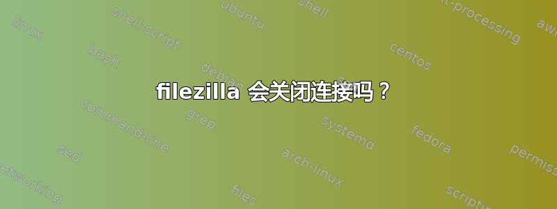 filezilla 会关闭连接吗？