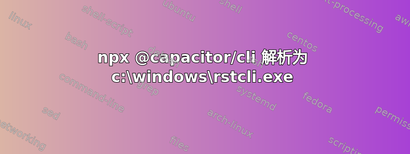 npx @capacitor/cli 解析为 c:\windows\rstcli.exe