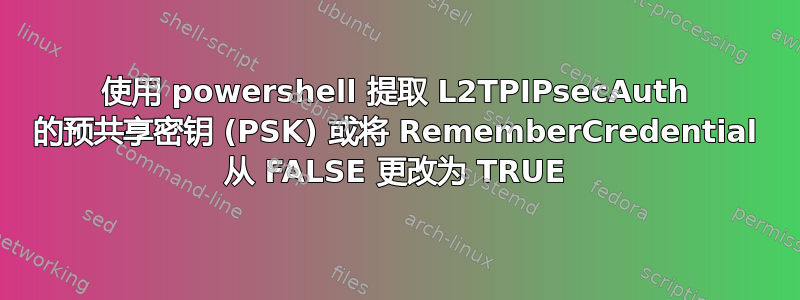 使用 powershell 提取 L2TPIPsecAuth 的预共享密钥 (PSK) 或将 RememberCredential 从 FALSE 更改为 TRUE