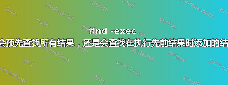 find -exec 是否会预先查找所有结果，还是会查找在执行先前结果时添加的结果？