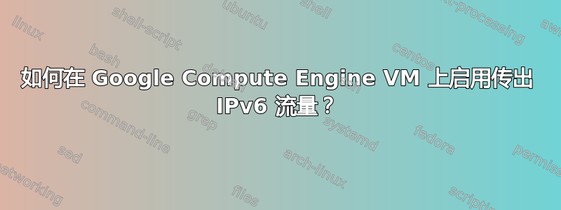 如何在 Google Compute Engine VM 上启用传出 IPv6 流量？