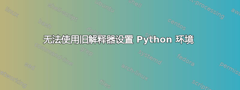 无法使用旧解释器设置 Python 环境