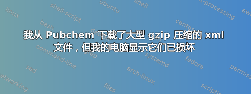 我从 Pubchem 下载了大型 gzip 压缩的 xml 文件，但我的电脑显示它们已损坏