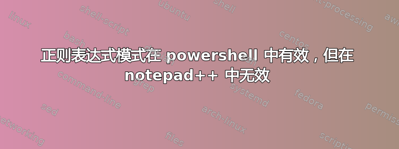 正则表达式模式在 powershell 中有效，但在 notepad++ 中无效