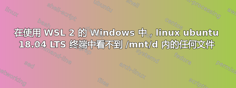 在使用 WSL 2 的 Windows 中，linux ubuntu 18.04 LTS 终端中看不到 /mnt/d 内的任何文件