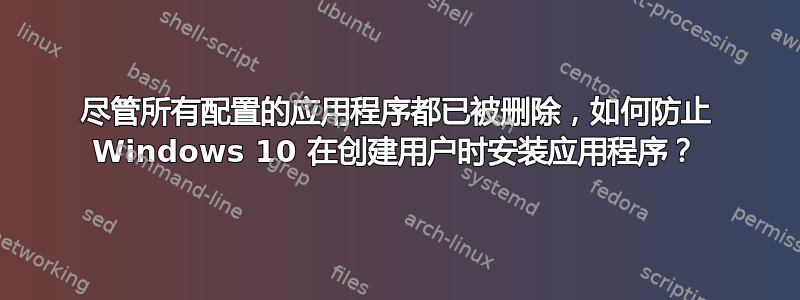 尽管所有配置的应用程序都已被删除，如何防止 Windows 10 在创建用户时安装应用程序？