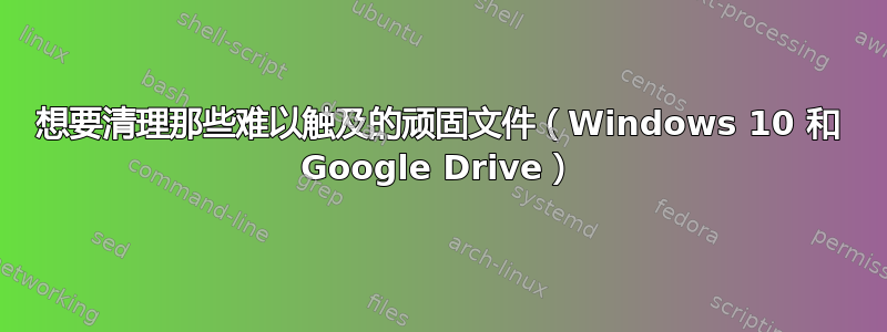 想要清理那些难以触及的顽固文件（Windows 10 和 Google Drive）