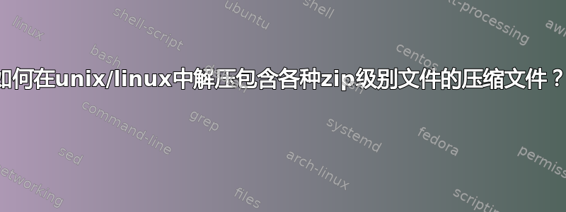 如何在unix/linux中解压包含各种zip级别文件的压缩文件？ 