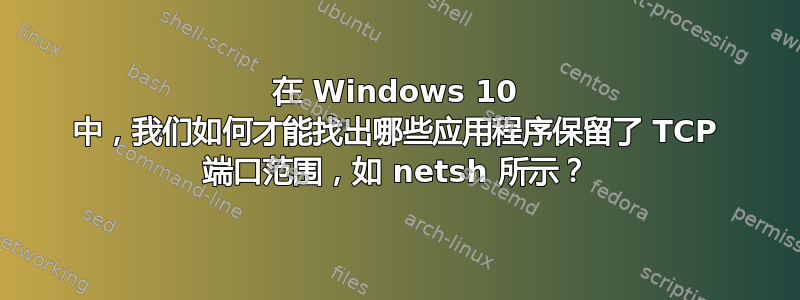 在 Windows 10 中，我们如何才能找出哪些应用程序保留了 TCP 端口范围，如 netsh 所示？