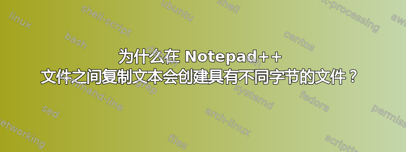 为什么在 Notepad++ 文件之间复制文本会创建具有不同字节的文件？