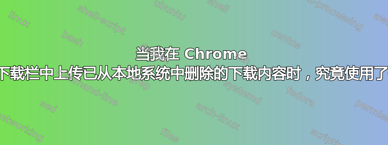 当我在 Chrome 下方的下载栏中上传已从本地系统中删除的下载内容时，究竟使用了什么？