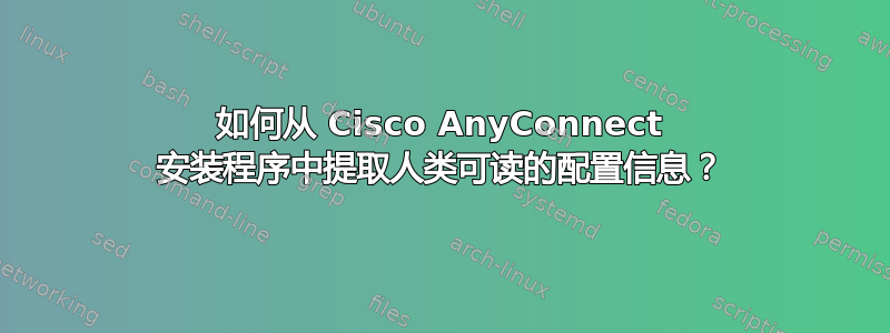 如何从 Cisco AnyConnect 安装程序中提取人类可读的配置信息？