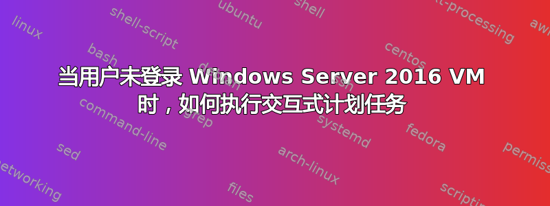 当用户未登录 Windows Server 2016 VM 时，如何执行交互式计划任务