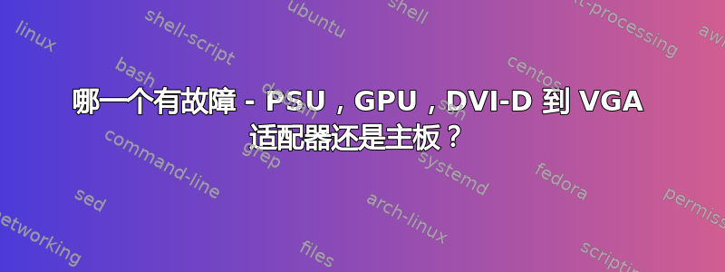 哪一个有故障 - PSU，GPU，DVI-D 到 VGA 适配器还是主板？