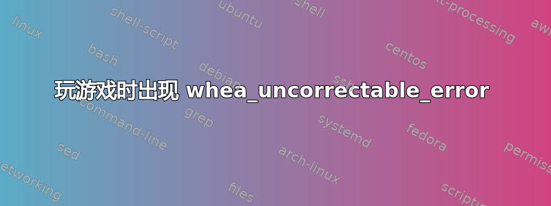 玩游戏时出现 whea_uncorrectable_error